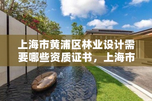 上海市黄浦区林业设计需要哪些资质证书,上海市黄浦区林业设计需要哪些资质证书呢