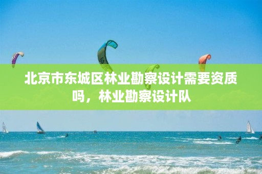 北京市东城区林业勘察设计需要资质吗，林业勘察设计队