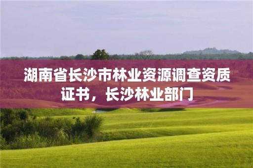 湖南省长沙市林业资源调查资质证书，长沙林业部门