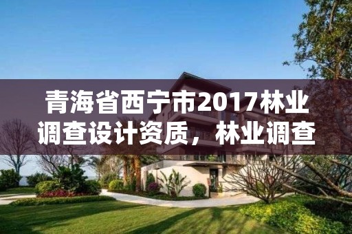 青海省西宁市2017林业调查设计资质，林业调查规划设计单位资格认证管理规定