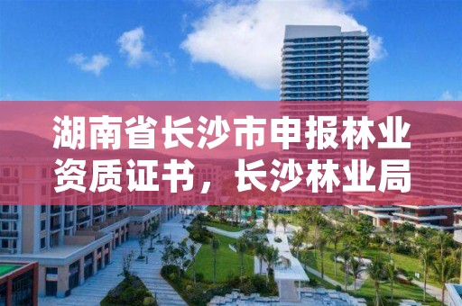 湖南省长沙市申报林业资质证书，长沙林业局考试