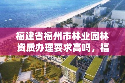 福建省福州市林业园林资质办理要求高吗，福州园林绿化