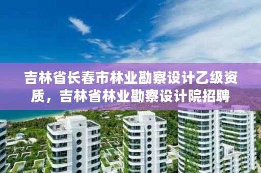 吉林省长春市林业勘察设计乙级资质,吉林省林业勘察设计院招聘