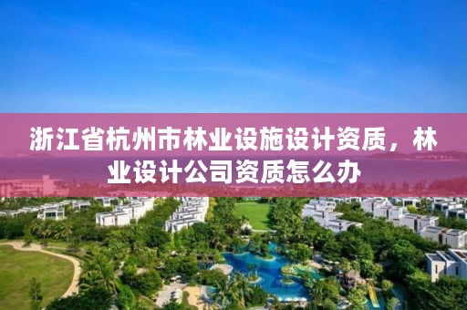 浙江省杭州市林业设施设计资质,林业设计公司资质怎么办