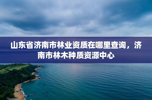 山东省济南市林业资质在哪里查询,济南市林木种质资源中心