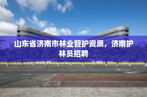山东省济南市林业管护资质,济南护林员招聘