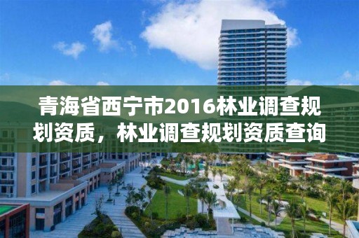 青海省西宁市2016林业调查规划资质，林业调查规划资质查询
