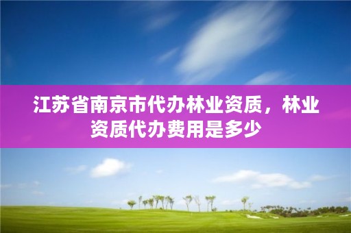 江苏省南京市代办林业资质，林业资质代办费用是多少