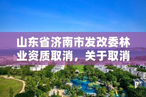 山东省济南市发改委林业资质取消,关于取消林业资质的文件