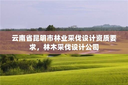 云南省昆明市林业采伐设计资质要求,林木采伐设计公司