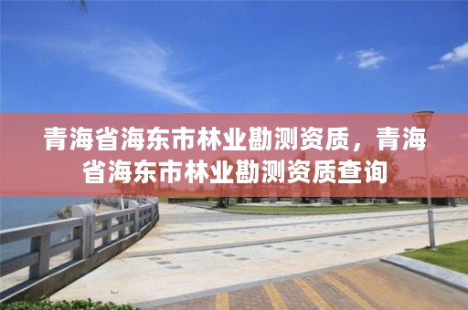 青海省海东市林业勘测资质，青海省海东市林业勘测资质查询