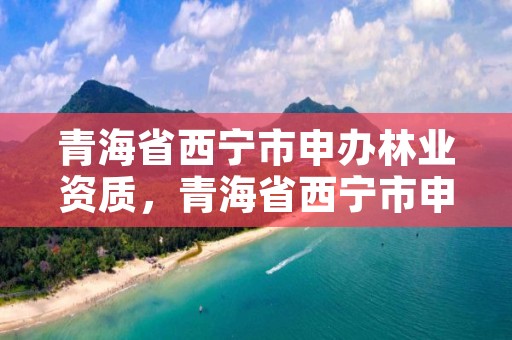 青海省西宁市申办林业资质,青海省西宁市申办林业资质的公司