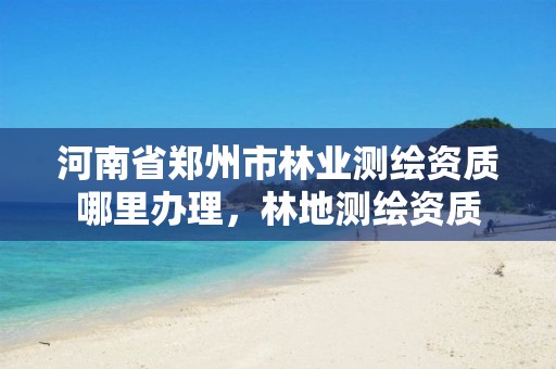 河南省郑州市林业测绘资质哪里办理,林地测绘资质