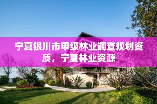 宁夏银川市甲级林业调查规划资质,宁夏林业资源