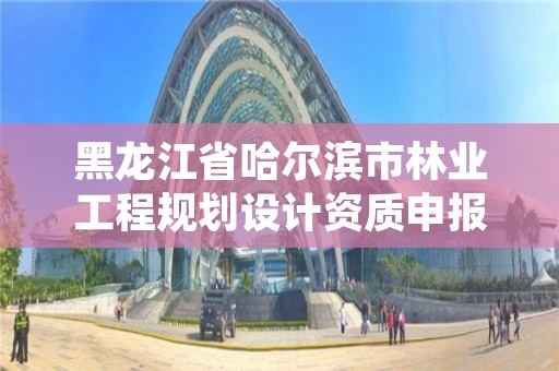黑龙江省哈尔滨市林业工程规划设计资质申报,黑龙江省林业设计研究院组织机构代码
