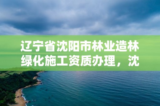 辽宁省沈阳市林业造林绿化施工资质办理,沈阳绿化施工队伍