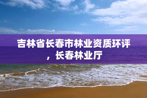 吉林省长春市林业资质环评,长春林业厅