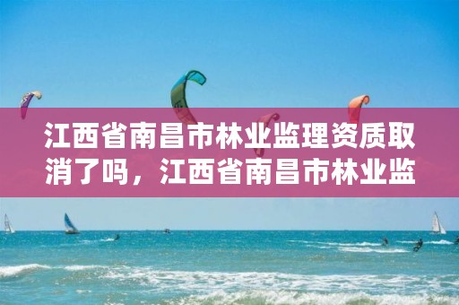 江西省南昌市林业监理资质取消了吗,江西省南昌市林业监理资质取消了吗现在