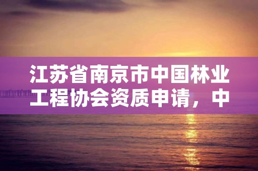 江苏省南京市中国林业工程协会资质申请，中国林业建工协会