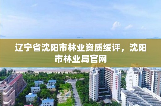 辽宁省沈阳市林业资质缓评,沈阳市林业局官网