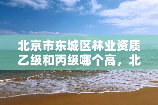 北京市东城区林业资质乙级和丙级哪个高，北京市东城区林业资质乙级和丙级哪个高一点
