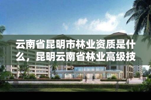 云南省昆明市林业资质是什么,昆明云南省林业高级技工学校