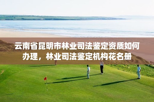 云南省昆明市林业司法鉴定资质如何办理,林业司法鉴定机构花名册