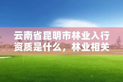 云南省昆明市林业入行资质是什么,林业相关资质包含哪些
