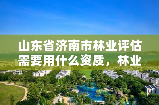 山东省济南市林业评估需要用什么资质,林业评估费用收费标准