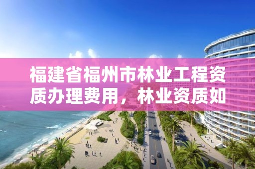 福建省福州市林业工程资质办理费用，林业资质如何申请办理