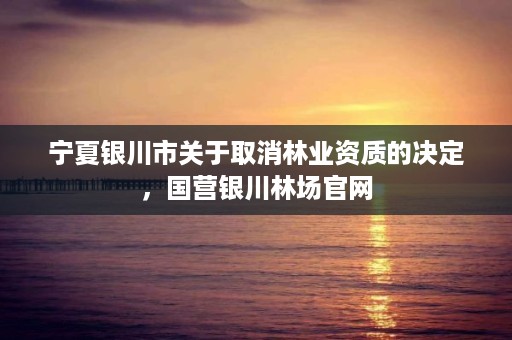 宁夏银川市关于取消林业资质的决定,国营银川林场官网