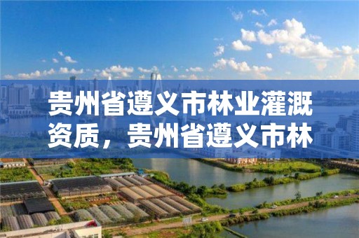 贵州省遵义市林业灌溉资质,贵州省遵义市林业灌溉资质公示