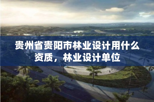 贵州省贵阳市林业设计用什么资质,林业设计单位