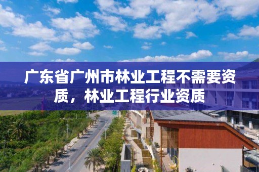 广东省广州市林业工程不需要资质，林业工程行业资质