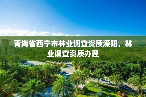 青海省西宁市林业调查资质溧阳,林业调查资质办理