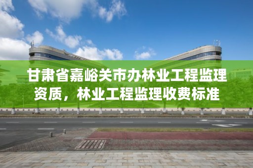 甘肃省嘉峪关市办林业工程监理资质,林业工程监理收费标准