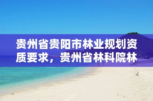 贵州省贵阳市林业规划资质要求,贵州省林科院林业调查规划设计队