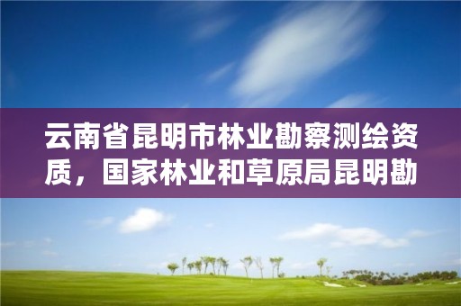 云南省昆明市林业勘察测绘资质,国家林业和草原局昆明勘察设计院官网