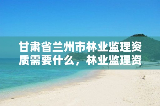 甘肃省兰州市林业监理资质需要什么,林业监理资质怎么考