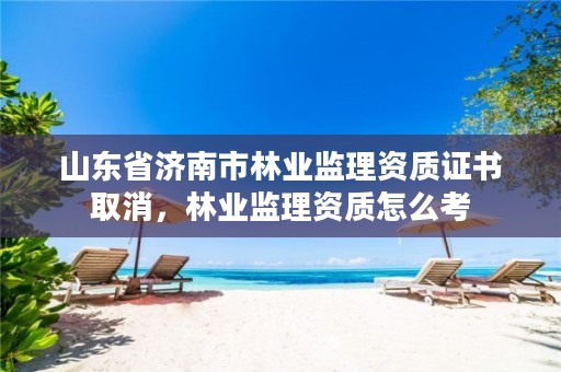 山东省济南市林业监理资质证书取消,林业监理资质怎么考