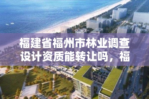 福建省福州市林业调查设计资质能转让吗，福建省福州市林业调查设计资质能转让吗现在