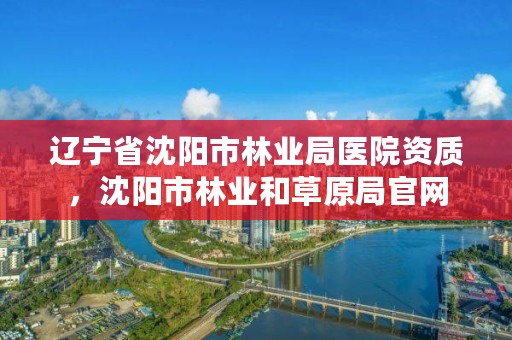 辽宁省沈阳市林业局医院资质,沈阳市林业和草原局官网
