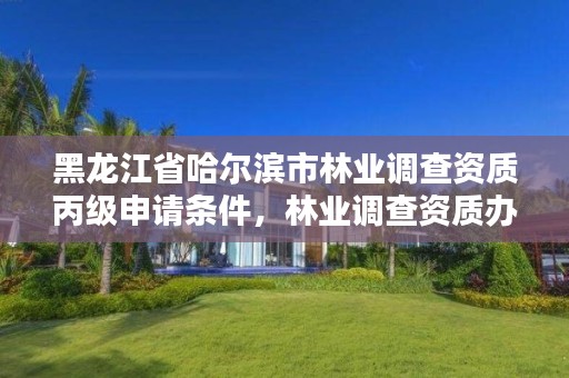 黑龙江省哈尔滨市林业调查资质丙级申请条件,林业调查资质办理