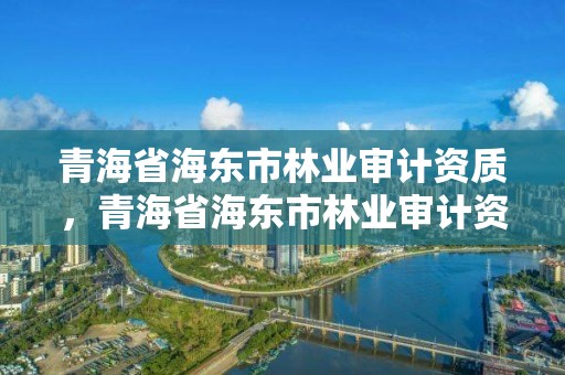青海省海东市林业审计资质，青海省海东市林业审计资质查询