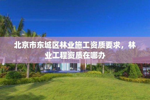 北京市东城区林业施工资质要求，林业工程资质在哪办