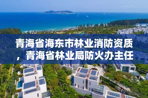 青海省海东市林业消防资质，青海省林业局防火办主任
