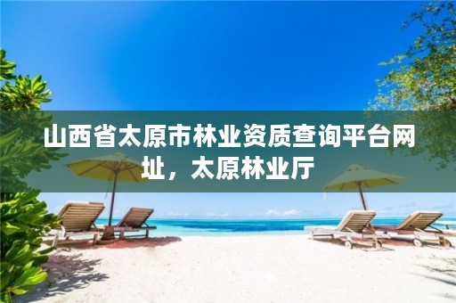 山西省太原市林业资质查询平台网址,太原林业厅