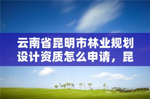 云南省昆明市林业规划设计资质怎么申请,昆明林业设计院