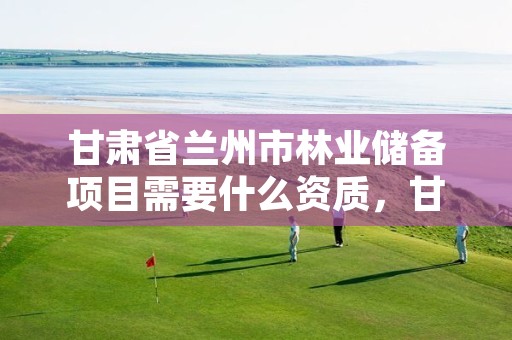 甘肃省兰州市林业储备项目需要什么资质,甘肃省兰州市林业储备项目需要什么资质才能进