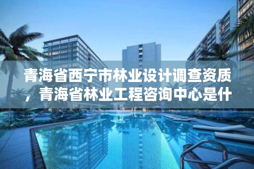 青海省西宁市林业设计调查资质，青海省林业工程咨询中心是什么性质的单位